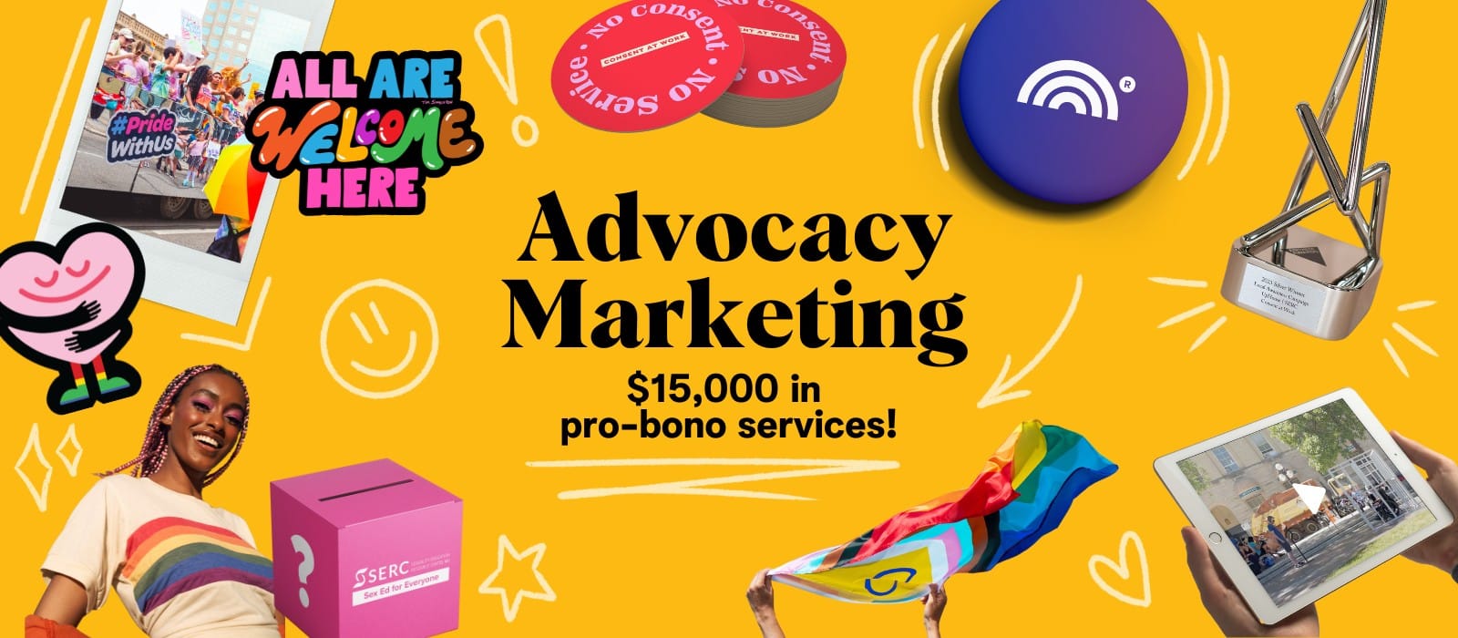 Advocacy Marketing (1) Collage-style image with a bright yellow background, featuring text saying "Advocacy Marketing" with "$15,000 in pro-bono services" in the subtitle, surrounded by pride themed visuals, including the progressive pride flag, a person in a raindbow shirt, a pink donation box labeled "SERC: Sex Ed for Everyone", a tablet displaying a parade video, award trophies, inclusive stickers, a polaroid of a pride parade, and a "All Are Welcome Here" sign.
